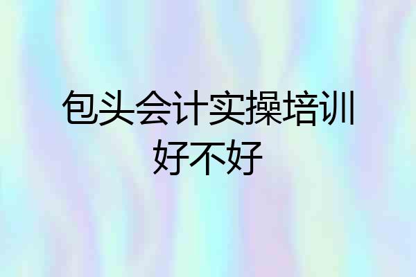 包头会计实操培训好不好