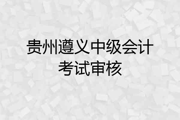 贵州遵义中级会计考试审核