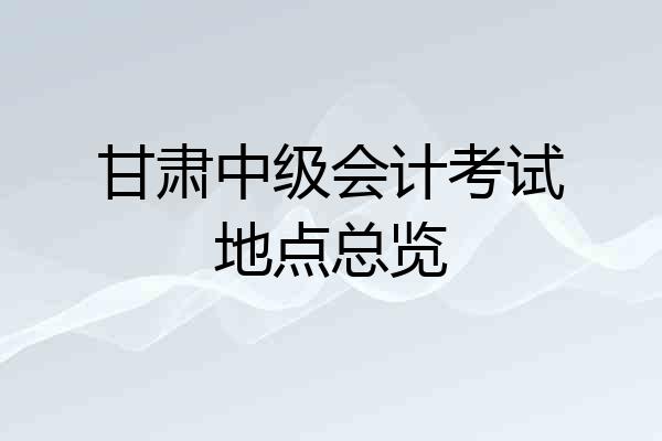 甘肃中级会计考试地点总览