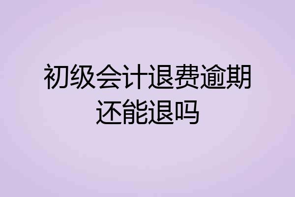 初级会计退费逾期还能退吗
