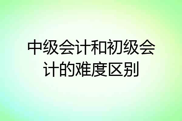 中级会计和初级会计的难度区别