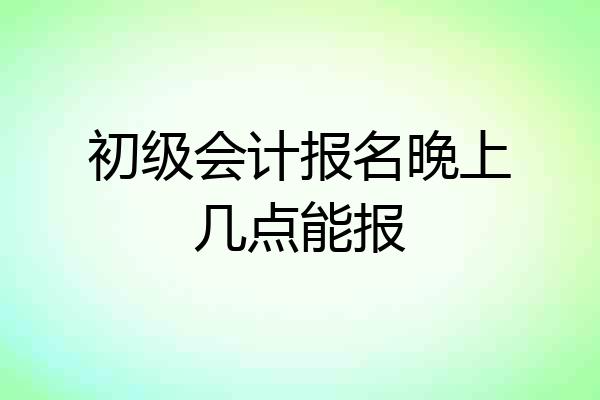 初级会计报名晚上几点能报