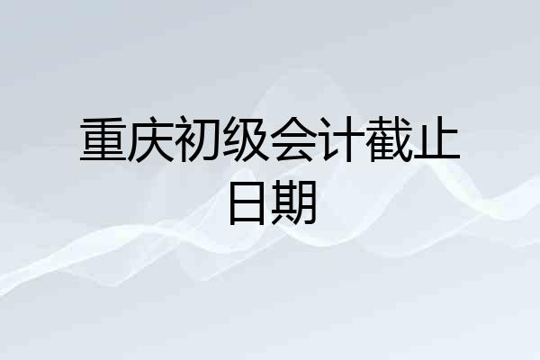 重庆初级会计截止日期