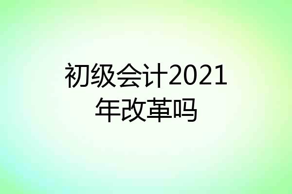 初级会计2021年改革吗
