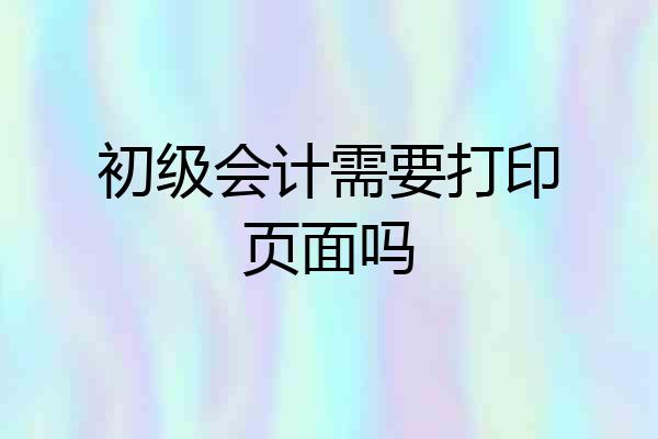 初级会计需要打印页面吗