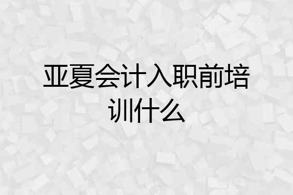 亚夏会计入职前培训什么