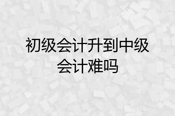 初级会计升到中级会计难吗