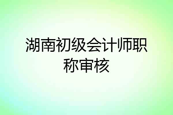 湖南初级会计师职称审核