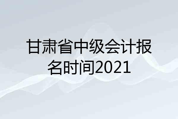 甘肃省中级会计报名时间2021