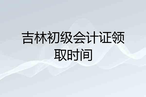 吉林初级会计证领取时间