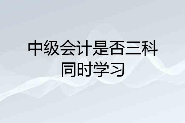 中级会计是否三科同时学习