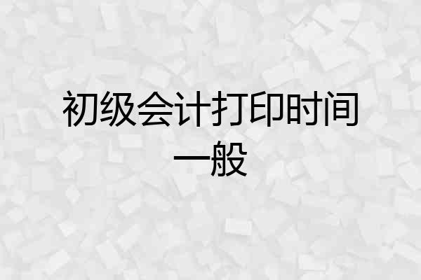 初级会计打印时间一般