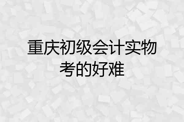 重庆初级会计实物考的好难