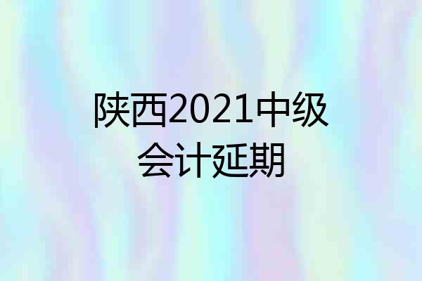 陕西2021中级会计延期