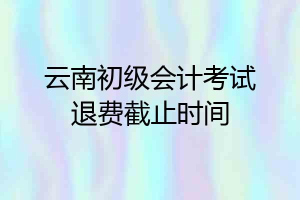 云南初级会计考试退费截止时间