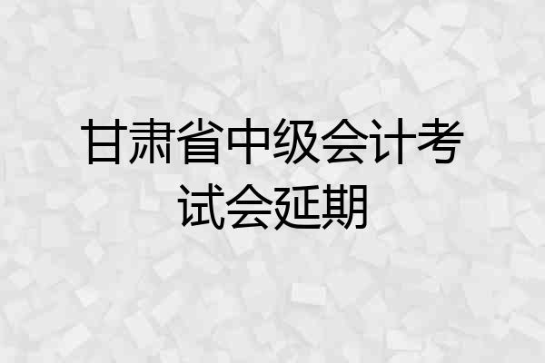 甘肃省中级会计考试会延期