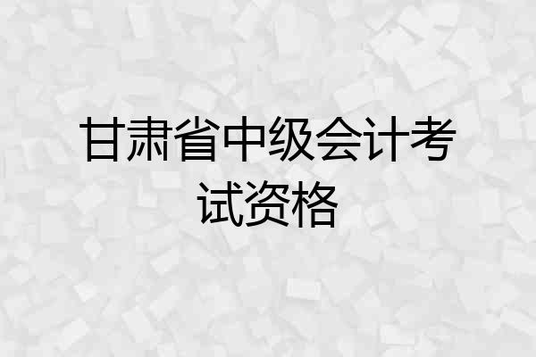 甘肃省中级会计考试资格