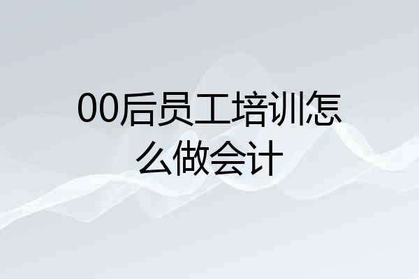 00后员工培训怎么做会计