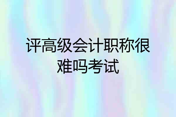 评高级会计职称很难吗考试