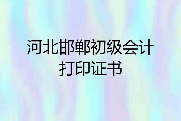 河北邯郸初级会计打印证书