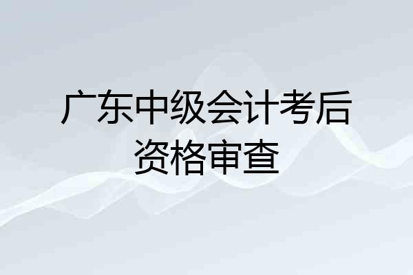 广东中级会计考后资格审查