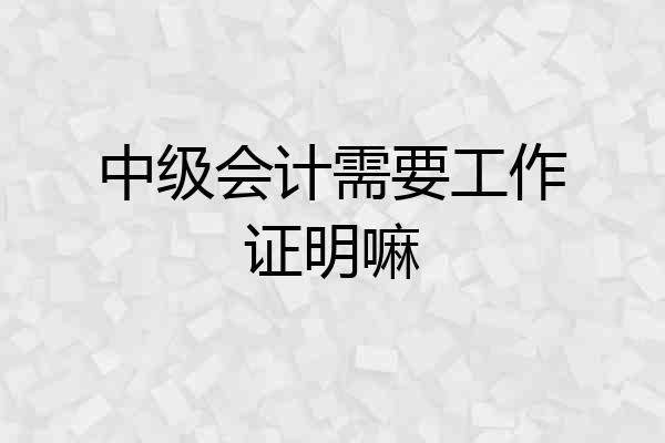 中级会计需要工作证明嘛