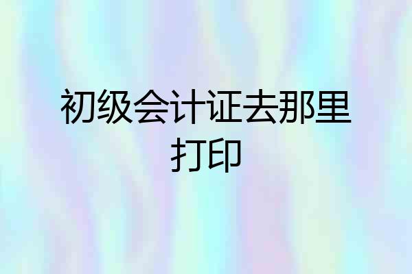 初级会计证去那里打印