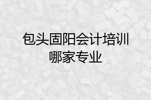 包头固阳会计培训哪家专业