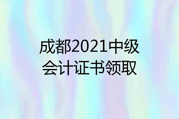 成都2021中级会计证书领取