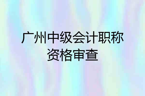 广州中级会计职称资格审查
