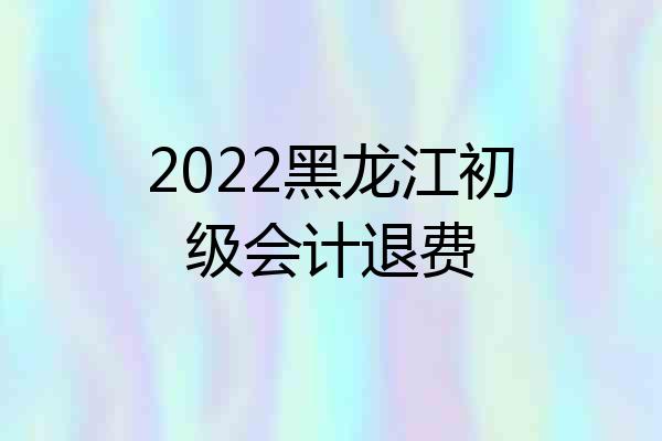 2022黑龙江初级会计退费