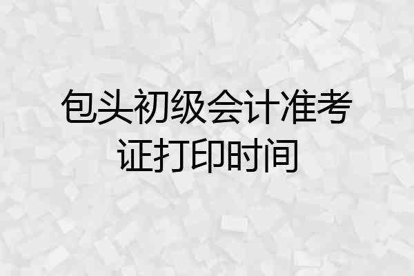 包头初级会计准考证打印时间