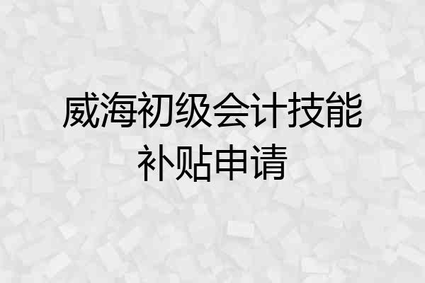 威海初级会计技能补贴申请