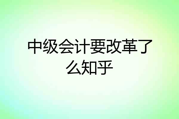 中级会计要改革了么知乎