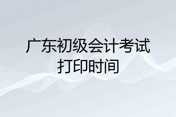 广东初级会计考试打印时间
