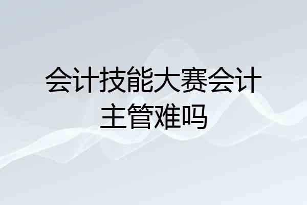 会计技能大赛会计主管难吗