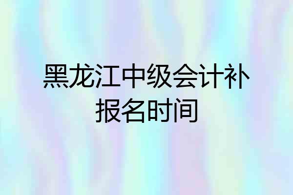 黑龙江中级会计补报名时间