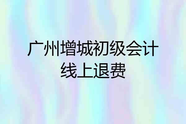 广州增城初级会计线上退费