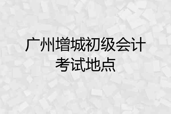 广州增城初级会计考试地点
