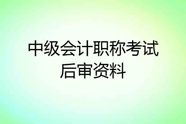 中级会计职称考试后审资料