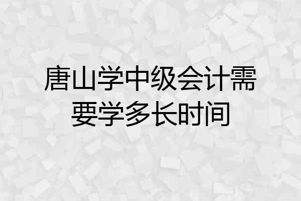 唐山学中级会计需要学多长时间