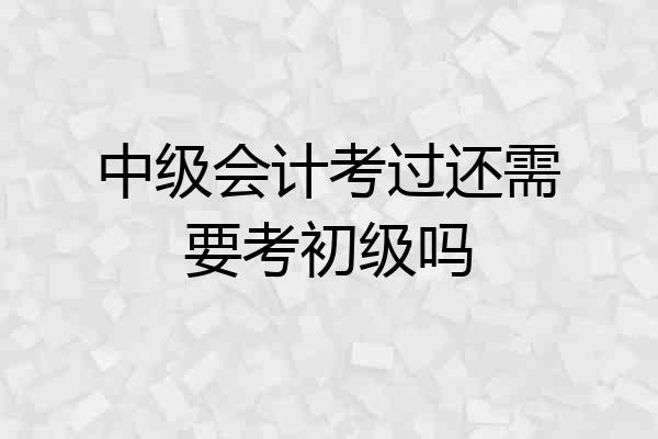 中级会计考过还需要考初级吗