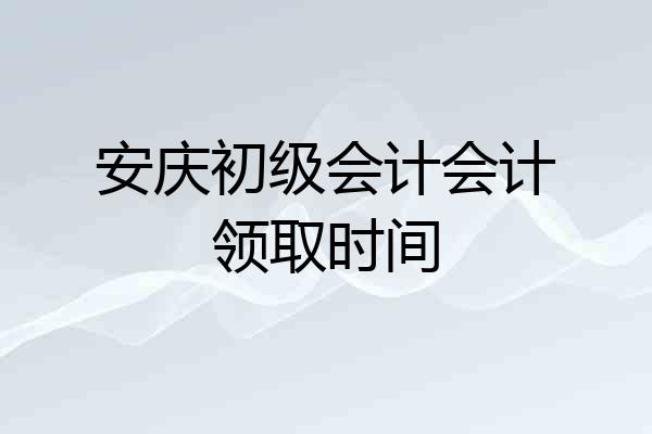 安庆初级会计会计领取时间