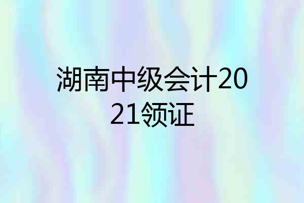 湖南中级会计2021领证