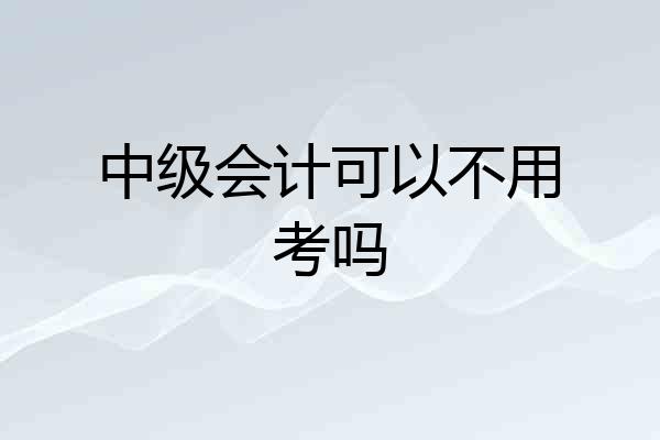 中级会计可以不用考吗