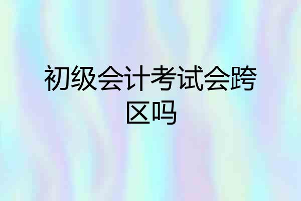 初级会计考试会跨区吗