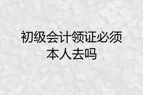 初级会计领证必须本人去吗