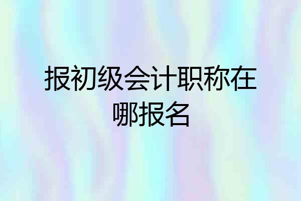 报初级会计职称在哪报名