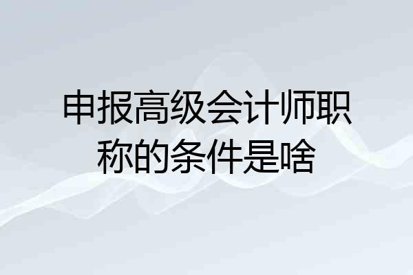 申报高级会计师职称的条件是啥