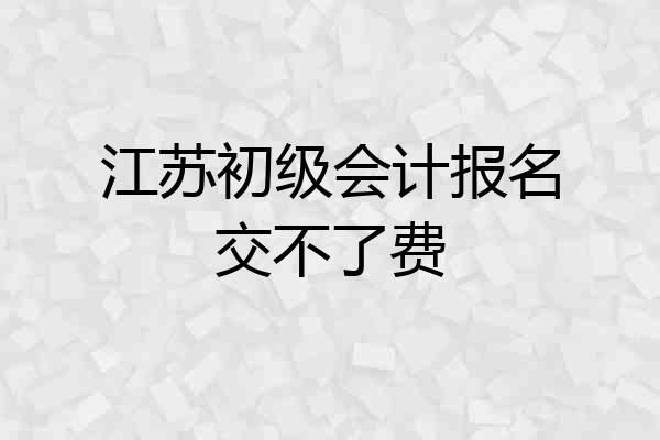江苏初级会计报名交不了费